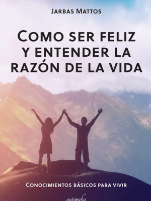 Como ser feliz y entender la razón de la vida: conocimentos básicos para vivir