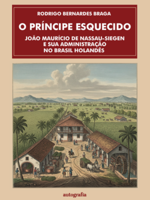 O príncipe esquecido : João Maurício de Nassau-Siegen e sua  administração no Brasil Holandês