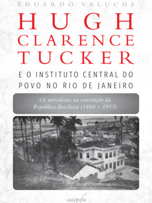 Hugh Clarence Tucker e o Instituto Central do Povo no Rio de Janeiro: os metodistas na construção da República Brasileira (1866–1915)